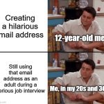 Thank God I have a normal email address | Creating a hilarious email address; 12-year-old me; Still using that email address as an adult during a serious job interview; Me, in my 20s and 30s | image tagged in surprised joey,memes,relatable memes,embarrassing,email | made w/ Imgflip meme maker