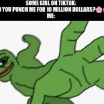 i'll do it for a penny | SOME GIRL ON TIKTOK: WOULD YOU PUNCH ME FOR 10 MILLION DOLLARS?🌸😰❤
ME: | image tagged in pepe punch,memes,tiktok,tiktok girls,internet | made w/ Imgflip meme maker