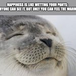 Satisfied Seal | HAPPINESS IS LIKE WETTING YOUR PANTS; EVERYONE CAN SEE IT, BUT ONLY YOU CAN FEEL THE WARMTH | image tagged in memes,satisfied seal | made w/ Imgflip meme maker