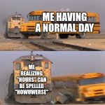 A train hitting a school bus | ME HAVING A NORMAL DAY; ME REALIZING "HOURS" CAN BE SPELLED "HOWUWERSE" | image tagged in a train hitting a school bus | made w/ Imgflip meme maker