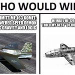 Who Would Win? Meme | MESSERSCHMITT ME 163 KOMET: ROCKET-POWERED SPEED DEMON THAT DEFIES GRAVITY AND LOGIC; HEINKEL HE 176: THE "I TRIED MY BEST" OF ROCKET PLANES | image tagged in memes,who would win,ww2 | made w/ Imgflip meme maker