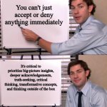 Jim Halpert Explains | You can't just accept or deny anything immediately; It's critical to prioritize big-picture insights, deeper acknowledgements, truth-seeking, critical thinking, transformative concepts, and thinking outside of the box | image tagged in jim halpert explains,memes | made w/ Imgflip meme maker