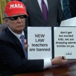 Trump Bill Signing | NEW LAW teachers are banned; don't get too excited kids, we are dropping atomic bombs on ya. | image tagged in memes,trump bill signing | made w/ Imgflip meme maker