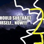 YOU SHOULD SUBTRACT YOURSELF... NOW!!!!