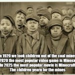 Yearn for mines | In 1920 we took children out of the coal mines
In 2020 the most popular video game is Minecraft
In 2025 the most popular movie is Minecraft
The children yearn for the mines | image tagged in child mine workers,children,miners,minecraft | made w/ Imgflip meme maker