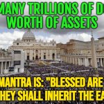 Holds Many Trillions Of Dollars' Worth Of Assets; Its Main Mantra Is: "Blessed Are The Poor For They Shall Inherit | HOLDS MANY TRILLIONS OF DOLLARS'
WORTH OF ASSETS; ITS MAIN MANTRA IS: "BLESSED ARE THE POOR
FOR THEY SHALL INHERIT THE EARTH" | image tagged in vaticansanders,anti-religion,bible verse,catholicism,catholic church,god religion universe | made w/ Imgflip meme maker