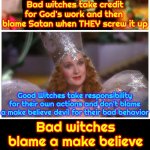 Taking Responsibility For EVERYTHING You Do Matters. "Satan" Can't MAKE Anyone Do Anything They Don't Already Want To Do | Bad witches take credit for God's work and then  blame Satan when THEY screw it up; Bad witches blame a make believe devil for their bad behavior and don't take responsibility for their own actions; Good Witches take responsibility for their own actions and don't blame a make believe devil for their bad behavior | image tagged in good witch/bad witch,evil,satan,evangelicals,memes,god | made w/ Imgflip meme maker