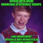 Funny | PROVIDES LAW ENFORCEMENT OFFICER WITH INSIDE KNOWLEDGE OF EXTREMIST GROUPS; LAW ENFORCEMENT OFFICER IS ONLY INTERESTED IN FACILITATING DAMAGE CONTROL FOR THE EXTREMIST GROUPS | image tagged in memes,bad luck brian,terrorists,dirty cops,good luck,now what | made w/ Imgflip meme maker