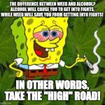 Weed | THE DIFFERENCE BETWEEN WEED AND ALCOHOL? ALCOHOL WILL CAUSE YOU TO GET INTO FIGHTS, WHILE WEED WILL SAVE YOU FROM GETTING INTO FIGHTS! IN OTHER WORDS, TAKE THE "HIGH" ROAD! | image tagged in weed | made w/ Imgflip meme maker