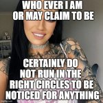 so it goes | WHO EVER I AM
 OR MAY CLAIM TO BE; CERTAINLY DO 
NOT RUN IN THE 
RIGHT CIRCLES TO BE
 NOTICED FOR ANYTHING | image tagged in one of the most interesting women in the world | made w/ Imgflip meme maker