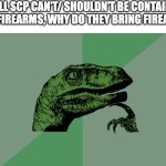 ccc | IF ALL SCP CAN'T/ SHOULDN'T BE CONTAINED WITH FIREARMS, WHY DO THEY BRING FIREARMS? | image tagged in philosophy dinosaur | made w/ Imgflip meme maker