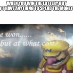 even if i'm smart, i would still waste it on something dumb | WHEN YOU WIN THE LOTTERY BUT DON'T HAVE ANYTHING TO SPEND THE MONEY ON: | image tagged in i won but at what cost | made w/ Imgflip meme maker