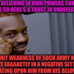-I'm the only but with an additional half. | -THE BELIEVING IN OWN POWERS CAN BE IMPECCABLE SO HERE'S A TRUST IN UNDEFEATABLE FATE; SO ONLY WEAKNESS OF SUCH ARMY MAN EXISTS EXAAACTLY IN A NEGATIVE SETTING FOR DO CHEATING UPON HIM FROM HIS BELOVED ONE GF | image tagged in memes,roll safe think about it,crazy girlfriend,list of people i trust,you can't defeat me,cheating husband | made w/ Imgflip meme maker