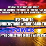 Beautiful Sunset | IT'S TIME TO SEE THEY HAVE SET UP EFFECTIVE SYSTEMS TO CONTROL US THROUGH FEAR, DREAD & DIVISION TO KEEP US ON A LOW VIBRATIONAL LEVEL; IT'S TIME TO UNDERSTAND & TAKE BACK THE; POWER; OF THE COLLECTIVE ENERGY WE POSSESS | image tagged in beautiful sunset | made w/ Imgflip meme maker