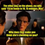 When she call me someone else’s name | The other day, on the phone, my wife said “I’ll be home in 10, 15 minutes, Max”; Why does that make you think she’s cheating on you? My name is Bill | image tagged in memes,inception,bad pun | made w/ Imgflip meme maker