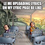 Me uploading lyrics on my lyric page be like: | LE ME UPLOADING LYRICS ON MY LYRIC PAGE BE LIKE:; *Happy song the next day; *Sad song on one day | image tagged in two guys on a bus | made w/ Imgflip meme maker