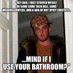 Scumbag Steve | “HEY BRO, I JUST STUFFED MYSELF ON SOME SOME TACO BELL, SOME WIENERSCHNITZEL, AND A BAG OF HOT SPICY CHEETO’S…; …MIND IF I USE YOUR BATHROOM?” | image tagged in memes,scumbag steve | made w/ Imgflip meme maker