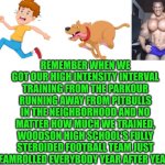 Funny | REMEMBER WHEN WE GOT OUR HIGH INTENSITY INTERVAL TRAINING FROM THE PARKOUR RUNNING AWAY FROM PITBULLS IN THE NEIGHBORHOOD AND NO MATTER HOW MUCH WE TRAINED, WOODSON HIGH SCHOOL'S FULLY STEROIDED FOOTBALL TEAM JUST STEAMROLLED EVERYBODY YEAR AFTER YEAR?? | image tagged in funny,training,pit bull,steroids,parkour,football | made w/ Imgflip meme maker