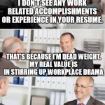 Interview | I DON'T SEE ANY WORK RELATED ACCOMPLISHMENTS OR EXPERIENCE IN YOUR RESUME. THAT'S BECAUSE I'M DEAD WEIGHT.
MY REAL VALUE IS IN STIRRING UP WORKPLACE DRAMA; I SEE. THANK YOU FOR WASTING MY TIME TODAY. DON'T LET THE DOOR HIT YOU ON YOUR WAY OUT. | image tagged in job interview,applicant,bad employee | made w/ Imgflip meme maker