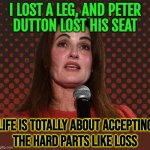Life Is Totally About Accepting The Hard Parts Like Loss | I LOST A LEG, AND PETER
DUTTON LOST HIS SEAT; LIFE IS TOTALLY ABOUT ACCEPTING
THE HARD PARTS LIKE LOSS | image tagged in ali france,life sucks,loss,politics suck,i don't want to live on this planet anymore,life lessons | made w/ Imgflip meme maker