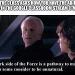 I said this in class when I was asked | WHEN THE CLASS ASKS HOW YOU HAVE THE ABILITY TO POST THINGS IN THE GOOGLE CLASSROOM STREAM (I'M A STUDENT): | image tagged in the dark side of the force is a pathway to many abilities,star wars,school,relatable,star wars prequels | made w/ Imgflip meme maker