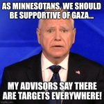 Tim Walz Debate 2024 | AS MINNESOTANS, WE SHOULD BE SUPPORTIVE OF GAZA... MY ADVISORS SAY THERE ARE TARGETS EVERYWHERE! | image tagged in tim walz debate 2024 | made w/ Imgflip meme maker