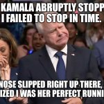 Tim Walz and Kamala Harris | AS KAMALA ABRUPTLY STOPPED, I FAILED TO STOP IN TIME. MY NOSE SLIPPED RIGHT UP THERE, AND SHE REALIZED I WAS HER PERFECT RUNNING MATE! | image tagged in tim walz and kamala harris | made w/ Imgflip meme maker