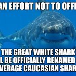Offensive great white shark | IN AN EFFORT NOT TO OFFEND; THE GREAT WHITE SHARK
WILL BE OFFICIALLY RENAMED THE
"AVERAGE CAUCASIAN SHARK" | image tagged in great white shark,racist,white power | made w/ Imgflip meme maker