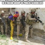 Homeschooler Joke idk | HOW IT FEELS TO BE THE ONLY HOMESCHOOLER IN A FRIEND GROUP OF PUBLIC SCHOOLERS | image tagged in army clown | made w/ Imgflip meme maker