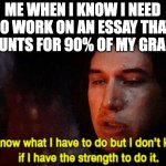 Must...not...procrastinate... | ME WHEN I KNOW I NEED TO WORK ON AN ESSAY THAT COUNTS FOR 90% OF MY GRADE: | image tagged in i know what i have to do but i don t know if i have the strength | made w/ Imgflip meme maker