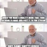 UPVOTE SO PEOPLE WILL SEE THIS | WHEN YOU MAKE A QUALITY MEME THAT TOOK AN HOUR TO MAKE AND POST IT TO FUN STREAM; BUT SOME SHITTY VIDEO HAS 10,486 MORE VIEWS THAN YOU | image tagged in memes,hide the pain harold | made w/ Imgflip meme maker