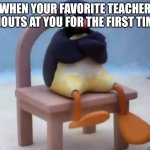 Angry pingu | WHEN YOUR FAVORITE TEACHER SHOUTS AT YOU FOR THE FIRST TIME: | image tagged in angry pingu | made w/ Imgflip meme maker