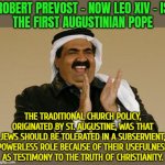 Robert Prevost Is The First Augustinian Pope | ROBERT PREVOST - NOW LEO XIV - IS
THE FIRST AUGUSTINIAN POPE; THE TRADITIONAL CHURCH POLICY, ORIGINATED BY ST. AUGUSTINE, WAS THAT JEWS SHOULD BE TOLERATED IN A SUBSERVIENT, POWERLESS ROLE BECAUSE OF THEIR USEFULNESS AS TESTIMONY TO THE TRUTH OF CHRISTIANITY. | image tagged in arab merchant happiness,abrahamic religions,vatican,christian memes,islam,catholic church | made w/ Imgflip meme maker