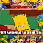 This happens a lot in my history class | SAY THE RANDOM FACT (INSERT MY NAME HERE); SAYS RANDOM FACT ABOUT HISTORY | image tagged in say the line bart simpsons,history,school,relatable | made w/ Imgflip meme maker