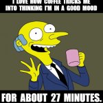 Coffee | I  LOVE  HOW  COFFEE  TRICKS  ME  INTO  THINKING  I'M  IN  A  GOOD  MOOD; FOR  ABOUT  27  MINUTES. | image tagged in mr burns simpsons coffee,coffee,relatable,coffee addict,funny,coffee time | made w/ Imgflip meme maker