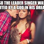 Sleep Token | SO THE LEADER SINGER WAS VISITED BY A GOD IN HIS DREAMS | image tagged in guy talking to girl | made w/ Imgflip meme maker