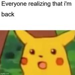 Wassup guys I am BACK!!!!!!!!!!!!!!!!!!!!!!!!!!!!!!! I am using my dad's PC for now, but this will work | Everyone realizing that i'm; back | image tagged in memes,surprised pikachu | made w/ Imgflip meme maker