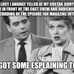 I Love Lucy Ricky | LUCY I ANGRILY YELLED AT MY COSTAR JERRY HAUSNER IN FRONT OF THE CAST CREW AND AUDIENCE DURING THE RECORDING OF THE EPISODE FAN MAGAZINE INTERVIEW; YOU GOT SOME ESPLAINING TO DO. | image tagged in i love lucy ricky | made w/ Imgflip meme maker