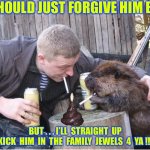 TO FORGIVE IS DIVINE  / / /  : ) | U SHOULD JUST FORGIVE HIM BRO; BUT . . . I’LL  STRAIGHT  UP
KICK  HIM  IN  THE  FAMILY  JEWELS  4  YA !!! | image tagged in shitpost party | made w/ Imgflip meme maker