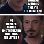Wait.  What? | THE
LONGEST
ENGLISH
WORD IS
189,819
LETTERS LONG; NO NUMBER BEFORE ONE THOUSAND CONTAINS THE LETTER A; A FEAR OF LONG WORDS IS CALLED HIPPOPOTOMONSTROSESQUIPPEDALIOPHOBIA | image tagged in memes,marvel civil war 1,knowledge is power,universal knowledge,reading is fundamental,random useless fact of the day | made w/ Imgflip meme maker