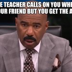 Teachers Be like | POV: THE TEACHER CALLS ON YOU WHEN YOUR TALKING TO YOUR FRIEND BUT YOU GET THE ANSWER RIGHT | image tagged in steve harvey shocked | made w/ Imgflip meme maker