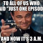 Leonardo Dicaprio Cheers | TO ALL OF US WHO SAID "JUST ONE EPISODE"; AND NOW IT'S 3 A.M. | image tagged in memes,leonardo dicaprio cheers | made w/ Imgflip meme maker