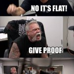 this will ruffle the feathers of all those flat earthers out there. | SO YOU KNOW HOW EARTH IS ROUND, RIGHT? NO IT'S FLAT! GIVE PROOF; I DON'T NEED PROOF! THEN YOU HAVE NO PROOF, WHICH MEANS EARTH IS ROUND! | image tagged in memes,american chopper argument | made w/ Imgflip meme maker