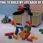 Everytime | ME TRYING TO BUILD MY LIFE BACK UP AGAIN: | image tagged in pingu's will to live,funny,memes | made w/ Imgflip meme maker