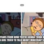 Morty waking up | …; “20 YEARS FROM NOW YOU’RE GONNA THINK BACK TO WHEN A GIRL TRIED TO TALK ABOUT MINECRAFT WITH YOU” | image tagged in morty waking up | made w/ Imgflip meme maker