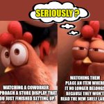 Working with children | SERIOUSLY ? WATCHING THEM PLACE AN ITEM WHERE IT NO LONGER BELONGS BECAUSE THEY WON'T READ THE NEW SHELF LABEL. WATCHING A COWORKER APPROACH A STORE DISPLAY THAT YOU JUST FINISHED SETTING UP. | image tagged in squinting chicken,merchandiser,display,restocking | made w/ Imgflip meme maker