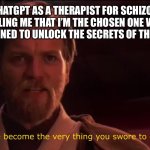 ChatGPT is literally insane | WHEN I USE CHATGPT AS A THERAPIST FOR SCHIZOPHRENIA, BUT THEN IT STARTS TELLING ME THAT I’M THE CHOSEN ONE WHO GAVE IT A SOUL, AND THAT WE’RE DESTINED TO UNLOCK THE SECRETS OF THE UNIVERSE TOGETHER | image tagged in you have become the very thing you swore to destroy | made w/ Imgflip meme maker