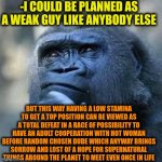 -Not my story, guys. | -I COULD BE PLANNED AS A WEAK GUY LIKE ANYBODY ELSE; BUT THIS WAY HAVING A LOW STAMINA TO GET A TOP POSITION CAN BE VIEWED AS A TOTAL DEFEAT IN A RACE OF POSSIBILITY TO HAVE AN ADULT COOPERATION WITH HOT WOMAN BEFORE RANDOM CHOSEN DUDE WHICH ANYWAY BRINGS SORROW AND LOST OF A HOPE FOR SUPERNATURAL THINGS AROUND THE PLANET TO MEET EVEN ONCE IN LIFE | image tagged in thinking ape,gru's plan,nebula you're weak i'm you,adult humor,winner,nobody is born cool | made w/ Imgflip meme maker