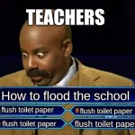 My sister did this in school | TEACHERS; How to flood the school; flush toilet paper; flush toilet paper; flush toilet paper; flush toilet paper | image tagged in who wants to be a millionaire | made w/ Imgflip meme maker