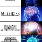 British people be like | HELLO; GREETINGS; I ACKNOWLEDGE YOUR PRESENCE, FELLOW HUMAN SPECIMEN; I LIFT MY HAND IN THE AIR IN HONOR OF YOU ENTERING MY EYESIGHT, FAIR SPECIMEN AND BROTHER OF THE GENUS OF MAN | image tagged in memes,expanding brain | made w/ Imgflip meme maker